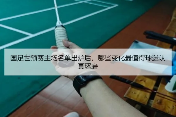国足世预赛主场名单出炉后，哪些变化最值得球迷认真琢磨